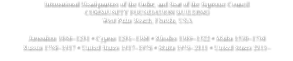 International Headquarters of the Order, and Seat of the Supreme Council COMMUNITY FOUNDATION BUILDING West Palm Beach, Florida, USA Jerusalem 1048~1291 • Cyprus 1291~1308 • Rhodes 1309~1522 • Malta 1530~1798 Russia 1798~1917 • United States 1917~1976 • Malta 1976~2011 • United States 2011~ 