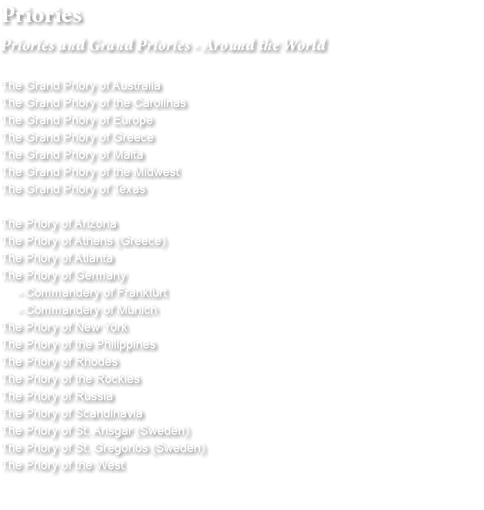 Priories Priories and Grand Priories - Around the World The Grand Priory of Australia The Grand Priory of the Carolinas The Grand Priory of Europe The Grand Priory of Greece The Grand Priory of Malta The Grand Priory of the Midwest The Grand Priory of Texas The Priory of Arizona The Priory of Athens (Greece) The Priory of Atlanta The Priory of Germany - Commandery of Frankfurt - Commandery of Munich The Priory of New York The Priory of the Philippines The Priory of Rhodes The Priory of the Rockies The Priory of Russia The Priory of Scandinavia The Priory of St. Ansgar (Sweden) The Priory of St. Gregorios (Sweden) The Priory of the West 