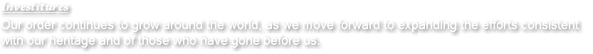 Investitures Our order continues to grow around the world, as we move forward to expanding the efforts consistent with our heritage and of those who have gone before us.
