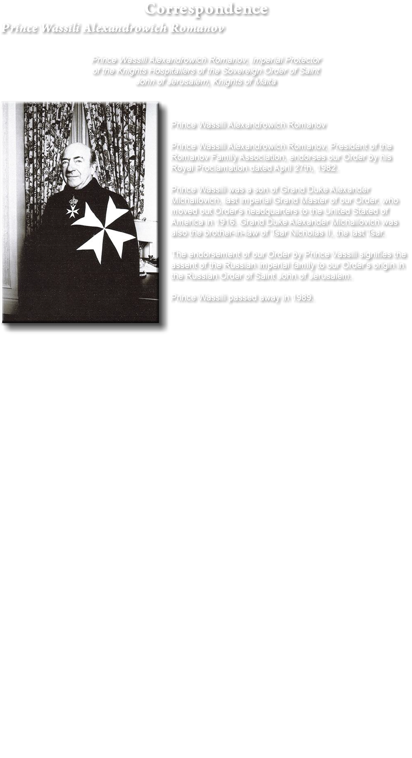 Correspondence Prince Wassili Alexandrowich Romanov Prince Wassili Alexandrowich Romanov, Imperial Protector of the Knights Hospitallers of the Sovereign Order of Saint John of Jerusalem, Knights of Malta ﷯Prince Wassili Alexandrowich Romanov Prince Wassili Alexandrowich Romanov, President of the Romanov Family Association, endorses our Order by his Royal Proclamation dated April 27th, 1982. Prince Wassili was a son of Grand Duke Alexander Michailovich, last imperial Grand Master of our Order, who moved out Order's headquarters to the United Stated of America in 1916. Grand Duke Alexander Michailovich was also the brother-in-law of Tsar Nicholas II, the last Tsar. The endorsement of our Order by Prince Vassili signifies the assent of the Russian imperial family to our Order's origin in the Russian Order of Saint John of Jerusalem. Prince Wassili passed away in 1989. 