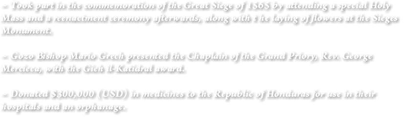 ~ Took part in the commemoration of the Great Siege of 1565 by attending a special Holy Mass and a reenactment ceremony afterwards, along with t he laying of flowers at the Sieges Monument. ~ Gozo Bishop Mario Grech presented the Chaplain of the Grand Priory, Rev. George Mercieca, with the Gieh il-Katidral award. ~ Donated $300,000 (USD) in medicines to the Republic of Honduras for use in their hospitals and an orphanage. 