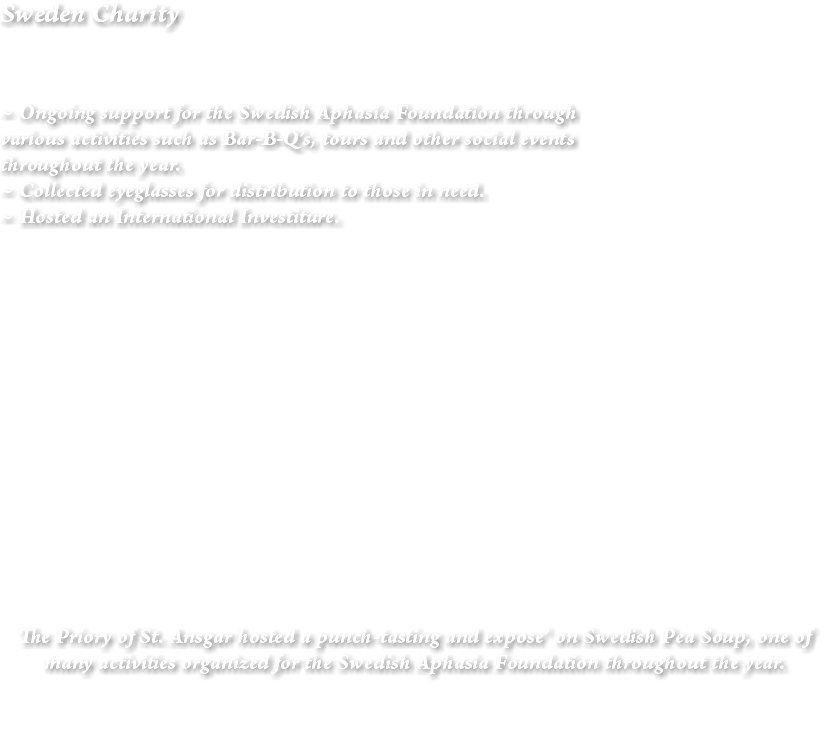 Sweden Charity ~ Ongoing support for the Swedish Aphasia Foundation through various activities such as Bar-B-Q’s, tours and other social events throughout the year. ~ Collected eyeglasses for distribution to those in need. ~ Hosted an International Investiture. The Priory of St. Ansgar hosted a punch-tasting and expose’ on Swedish Pea Soup, one of many activities organized for the Swedish Aphasia Foundation throughout the year. 