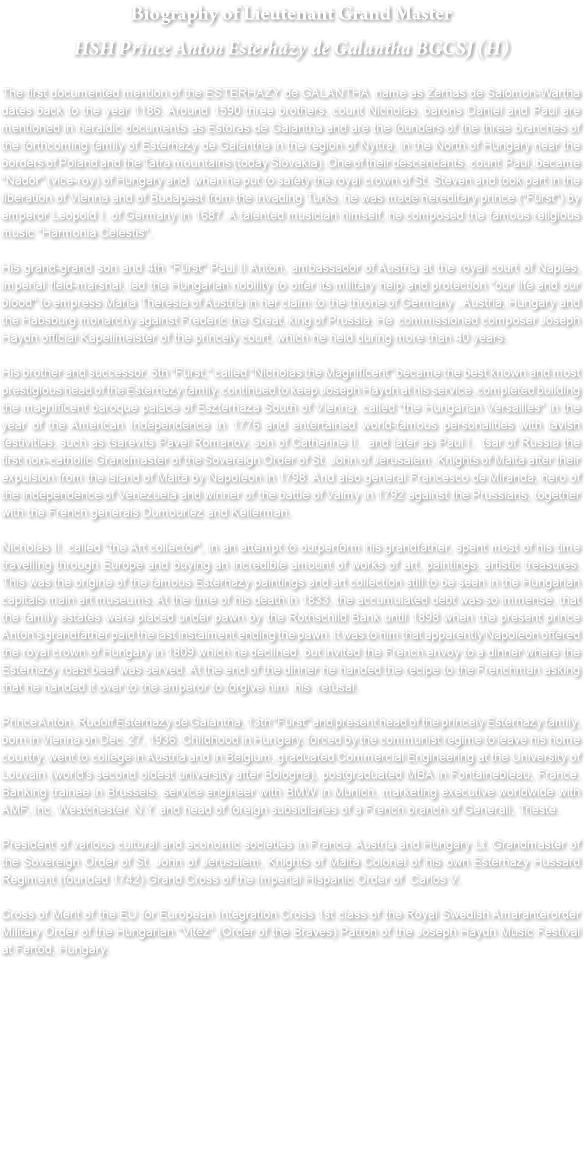 Biography of Lieutenant Grand Master HSH Prince Anton Esterházy de Galantha BGCSJ (H) The first documented mention of the ESTERHAZY de GALANTHA name as Zerhas de Salomon-Wartha dates back to the year 1186. Around 1590 three brothers, count Nicholas, barons Daniel and Paul are mentioned in heraldic documents as Estoras de Galantha and are the founders of the three branches of the forthcoming family of Esterhazy de Galantha in the region of Nyitra, in the North of Hungary near the borders of Poland and the Tatra mountains (today Slovakia). One of their descendants, count Paul, became "Nádor" (vice-roy) of Hungary and when he put to safety the royal crown of St. Steven and took part in the liberation of Vienna and of Budapest from the invading Turks, he was made hereditary prince ("Fürst") by emperor Leopold I. of Germany in 1687. A talented musician himself, he composed the famous religious music "Harmonia Celestis". His grand-grand son and 4th "Fürst" Paul II Anton, ambassador of Austria at the royal court of Naples, imperial field-marshal, led the Hungarian nobility to offer its military help and protection "our life and our blood" to empress Maria Theresia of Austria in her claim to the throne of Germany , Austria, Hungary and the Habsburg monarchy against Frederic the Great, king of Prussia. He commissioned composer Joseph Haydn official Kapellmeister of the princely court, which he held during more than 40 years. His brother and successor, 5th "Fürst," called "Nicholas the Magnificent" became the best known and most prestigious head of the Esterhazy family, continued to keep Joseph Haydn at his service, completed building the magnificent baroque palace of Eszterhaza South of Vienna, called "the Hungarian Versailles" in the year of the American Independence in 1776 and entertained world-famous personalities with lavish festivities, such as tsarevits Pavel Romanov, son of Catherine II. and later as Paul I. tsar of Russia the first non-catholic Grandmaster of the Sovereign Order of St. John of Jerusalem, Knights of Malta after their expulsion from the island of Malta by Napoleon in 1798. And also general Francesco de Miranda, hero of the independence of Venezuela and winner of the battle of Valmy in 1792 against the Prussians, together with the French generals Dumouriez and Kellerman. Nicholas II. called "the Art collector", in an attempt to outperform his grandfather, spent most of his time travelling through Europe and buying an incredible amount of works of art, paintings, artistic treasures. This was the origine of the famous Esterhazy paintings and art collection still to be seen in the Hungarian capitals main art museums. At the time of his death in 1833, the accumulated debt was so immense, that the family estates were placed under pawn by the Rothschild Bank until 1898 when the present prince Anton's grandfather paid the last instalment ending the pawn. It was to him that apparently Napoleon offered the royal crown of Hungary in 1809 which he declined, but invited the French envoy to a dinner where the Esterhazy roast beef was served. At the end of the dinner he handed the recipe to the Frenchman asking that he handed it over to the emperor to forgive him his refusal. Prince Anton, Rudolf Esterhazy de Galantha, 13th "Fürst" and present head of the princely Esterhazy family, born in Vienna on Dec. 27, 1936. Childhood in Hungary, forced by the communist regime to leave his home country, went to college in Austria and in Belgium, graduated Commercial Engineering at the University of Louvain (world's second oldest university after Bologna), postgraduated MBA in Fontainebleau, France. Banking trainee in Brussels, service engineer with BMW in Munich, marketing executive worldwide with AMF, Inc. Westchester, N.Y. and head of foreign subsidiaries of a French branch of Generali, Trieste. President of various cultural and economic societies in France, Austria and Hungary Lt. Grandmaster of the Sovereign Order of St. John of Jerusalem, Knights of Malta Colonel of his own Esterhazy Hussard Regiment (founded 1742) Grand Cross of the Imperial Hispanic Order of Carlos V. Cross of Merit of the EU for European Integration Cross 1st class of the Royal Swedish Amaranterorder Military Order of the Hungarian "Vitéz" (Order of the Braves) Patron of the Joseph Haydn Music Festival at Fertőd, Hungary.