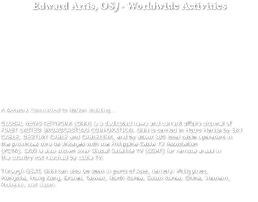 Edward Artis, OSJ - Worldwide Activities A Network Committed to Nation Building... GLOBAL NEWS NETWORK (GNN) is a dedicated news and current affairs channel of FIRST UNITED BROADCASTING CORPORATION. GNN is carried in Metro Manila by SKY CABLE, DESTINY CABLE and CABLELINK, and by about 300 local cable operators in the provinces thru its linkages with the Philippine Cable TV Association (PCTA). GNN is also shown over Global Satellite TV (GSAT) for remote areas in the country not reached by cable TV. Through GSAT, GNN can also be seen in parts of Asia, namely: Philippines, Mongolia, Hong Kong, Brunei, Taiwan, North Korea, South Korea, China, Vietnam, Malaysia, and Japan. 